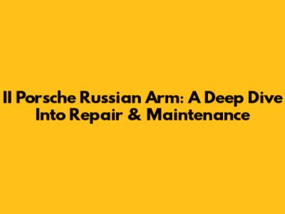 II Porsche Russian Arm: A Deep Dive Into Repair & Maintenance
