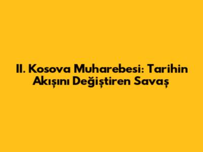 II. Kosova Muharebesi: Tarihin Akışını Değiştiren Savaş