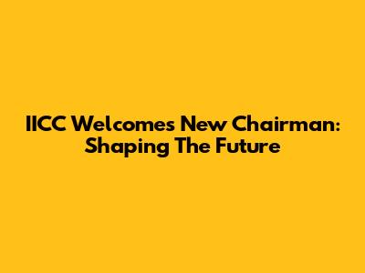 IICC Welcomes New Chairman: Shaping The Future
