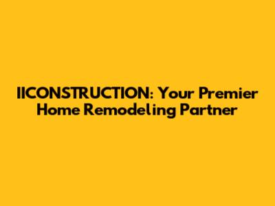 IICONSTRUCTION: Your Premier Home Remodeling Partner