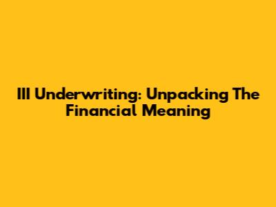 III Underwriting: Unpacking The Financial Meaning