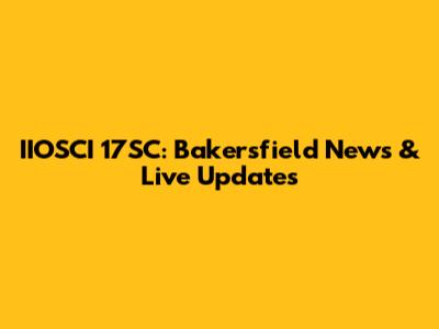 IIOSCI 17SC: Bakersfield News & Live Updates