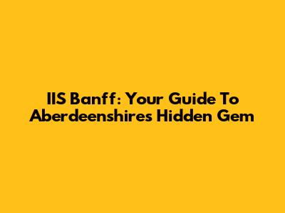 IIS Banff: Your Guide To Aberdeenshire's Hidden Gem