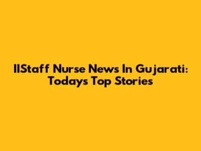 IIStaff Nurse News In Gujarati: Today's Top Stories
