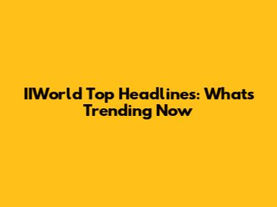 IIWorld Top Headlines: What's Trending Now