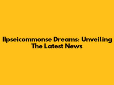 IIpseicommonse Dreams: Unveiling The Latest News