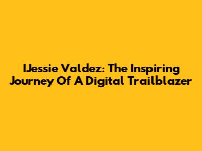 IJessie Valdez: The Inspiring Journey Of A Digital Trailblazer