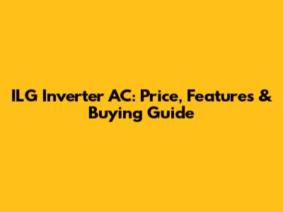 ILG Inverter AC: Price, Features & Buying Guide