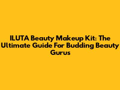 ILUTA Beauty Makeup Kit: The Ultimate Guide For Budding Beauty Gurus