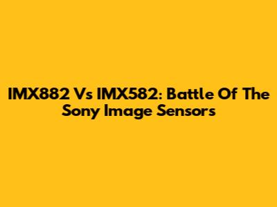 IMX882 Vs IMX582: Battle Of The Sony Image Sensors