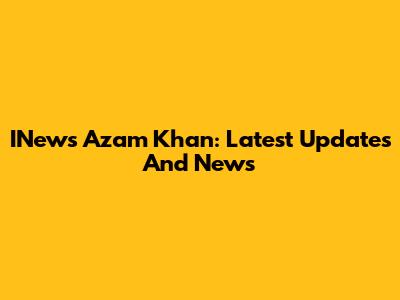 INews Azam Khan: Latest Updates And News