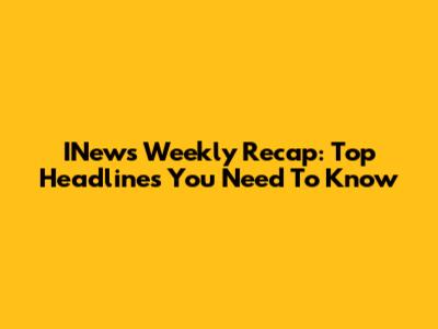 INews Weekly Recap: Top Headlines You Need To Know