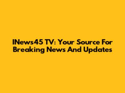 INews45 TV: Your Source For Breaking News And Updates