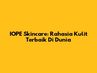 IOPE Skincare: Rahasia Kulit Terbaik Di Dunia