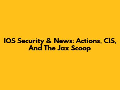 IOS Security & News: Actions, CIS, And The Jax Scoop