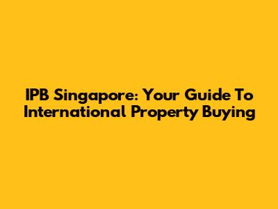 IPB Singapore: Your Guide To International Property Buying