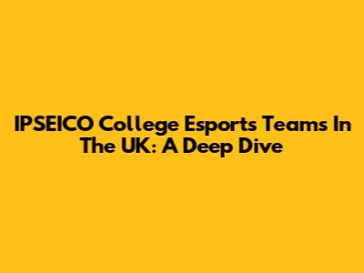 IPSEICO College Esports Teams In The UK: A Deep Dive
