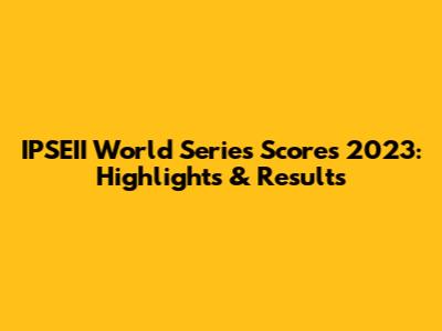 IPSEII World Series Scores 2023: Highlights & Results