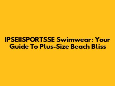 IPSEIISPORTSSE Swimwear: Your Guide To Plus-Size Beach Bliss