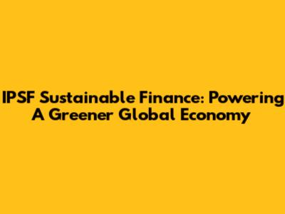 IPSF Sustainable Finance: Powering A Greener Global Economy