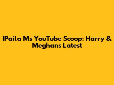 IPaila M's YouTube Scoop: Harry & Meghan's Latest