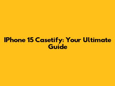 IPhone 15 Casetify: Your Ultimate Guide