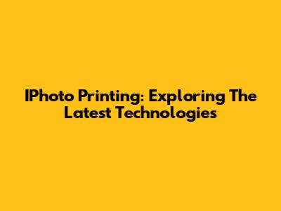 IPhoto Printing: Exploring The Latest Technologies