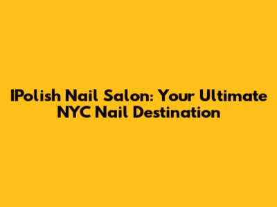 IPolish Nail Salon: Your Ultimate NYC Nail Destination
