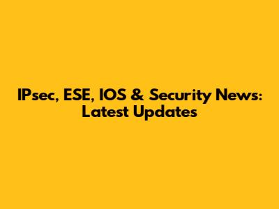 IPsec, ESE, IOS & Security News: Latest Updates