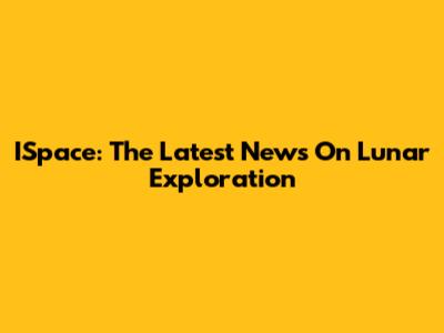 ISpace: The Latest News On Lunar Exploration