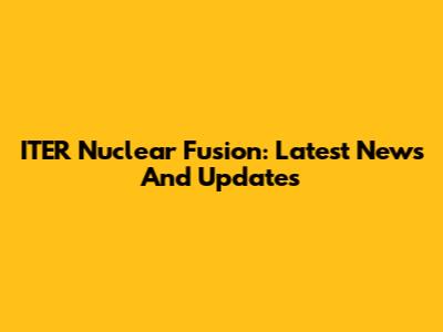 ITER Nuclear Fusion: Latest News And Updates
