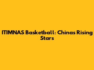 ITIMNAS Basketball: China's Rising Stars