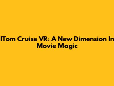 ITom Cruise VR: A New Dimension In Movie Magic