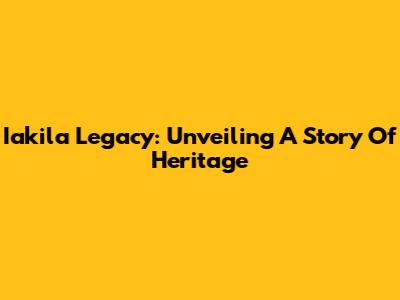 Iakila Legacy: Unveiling A Story Of Heritage