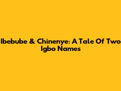 Ibebube & Chinenye: A Tale Of Two Igbo Names