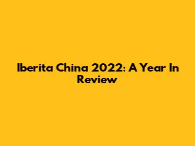 Iberita China 2022: A Year In Review