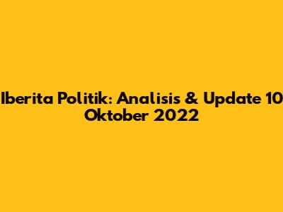 Iberita Politik: Analisis & Update 10 Oktober 2022