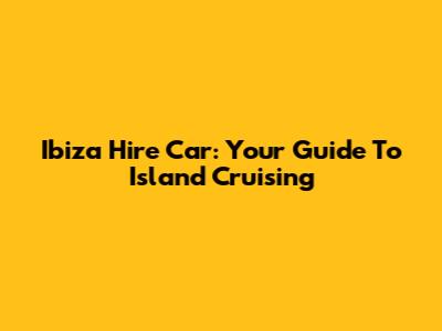 Ibiza Hire Car: Your Guide To Island Cruising