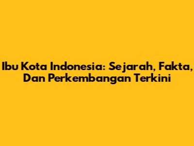 Ibu Kota Indonesia: Sejarah, Fakta, Dan Perkembangan Terkini