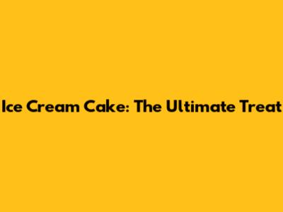 Ice Cream Cake: The Ultimate Treat