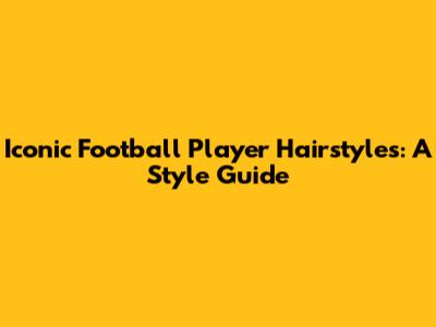 Iconic Football Player Hairstyles: A Style Guide