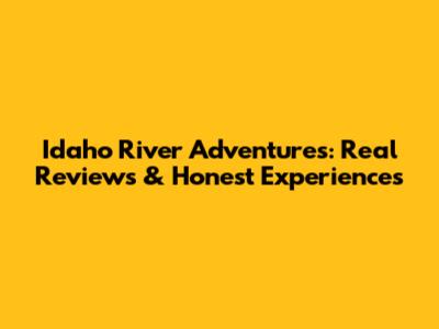 Idaho River Adventures: Real Reviews & Honest Experiences