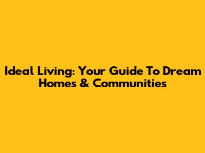 Ideal Living: Your Guide To Dream Homes & Communities