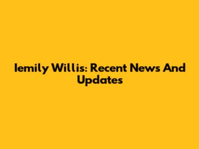 Iemily Willis: Recent News And Updates