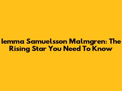 Iemma Samuelsson Malmgren: The Rising Star You Need To Know