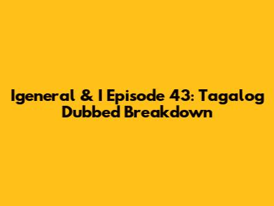 Igeneral & I Episode 43: Tagalog Dubbed Breakdown