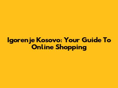 Igorenje Kosovo: Your Guide To Online Shopping