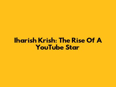 Iharish Krish: The Rise Of A YouTube Star