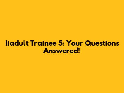 Iiadult Trainee 5: Your Questions Answered!