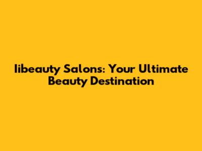 Iibeauty Salons: Your Ultimate Beauty Destination